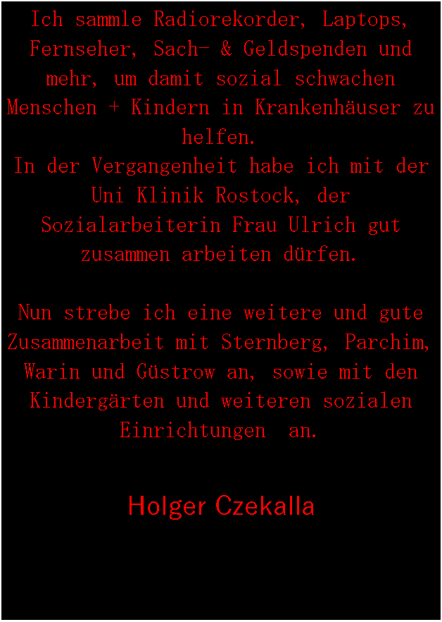 Textfeld: Ich sammle Radiorekorder, Laptops, Fernseher, Sach- & Geldspenden und mehr, um damit sozial schwachen Menschen + Kindern in Krankenhuser zu helfen.
In der Vergangenheit habe ich mit der Uni Klinik Rostock, der Sozialarbeiterin Frau Ulrich gut zusammen arbeiten drfen.Nun strebe ich eine weitere und gute Zusammenarbeit mit Sternberg, Parchim, Warin und Gstrow an, sowie mit den Kindergrten und weiteren sozialen Einrichtungen  an.Holger Czekalla